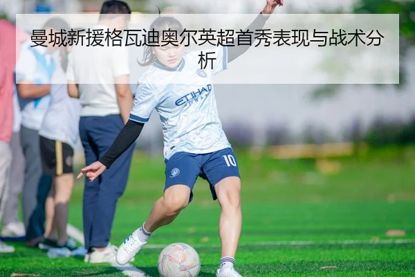 曼城新援格瓦迪奥尔英超首秀表现与战术分析